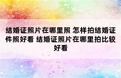 结婚证照片在哪里照 怎样拍结婚证件照好看 结婚证照片在哪里拍比较好看